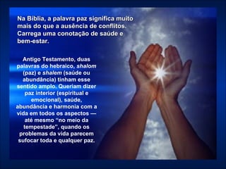 Antigo Testamento, duas palavras do hebraico,  shalom  (paz) e  shalem  (saúde ou abundância) tinham esse sentido amplo. Queriam dizer paz interior (espiritual e emocional), saúde, abundância e harmonia com a vida em todos os aspectos — até mesmo “no meio da tempestade”, quando os problemas da vida parecem sufocar toda e qualquer paz. Na Bíblia, a palavra paz significa muito mais do que a ausência de conflitos. Carrega uma conotação de saúde e  bem-estar.   