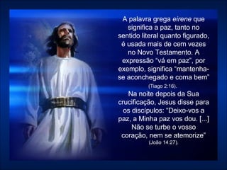 A palavra grega  eirene  que significa a paz, tanto no sentido literal quanto figurado, é usada mais de cem vezes no Novo Testamento. A expressão “vá em paz”, por exemplo, significa “mantenha-se aconchegado e coma bem”  (Tiago 2:16).   Na noite depois da Sua crucificação, Jesus disse para os discípulos: “Deixo-vos a paz, a Minha paz vos dou. [...] Não se turbe o vosso coração, nem se atemorize”  (João 14:27). 