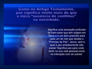 Significa uma sensação profunda de bem-estar que tem origem em Deus e é um dom precioso para cada um de nós que recebe o “Príncipe da Paz”, Jesus, sem o qual a paz simplesmente não existe! Significa paz para você, tanto na sua vida pessoal como na interação com os outros!  Como no Antigo Testamento,  paz significa muito mais do que  a mera “ausência de conflitos”  na sociedade.  
