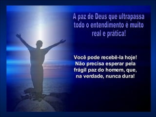 Você pode recebê-la hoje! Não precisa esperar pela frágil paz do homem, que, na verdade, nunca dura! A paz de Deus que ultrapassa  todo o entendimento é muito  real e prática!  