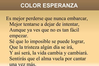 COLOR ESPERANZA Sé qué hay en tus ojos con sólo mirar,  Que estás cansado de andar y de andar  Y caminar girando siempre en un lugar.  Sé que las ventanas se pueden abrir,  Cambiar el aire depende de ti,  Te ayudará, vale la pena una vez más. 