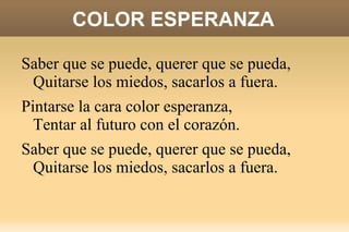 COLOR ESPERANZA Saber que se puede, querer que se pueda,  Quitarse los miedos, sacarlos a fuera. Pintarse la cara color esperanza,  Tentar al futuro con el corazón. 