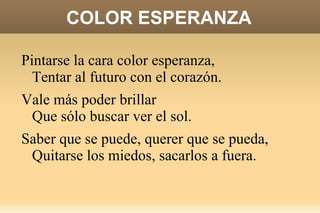 COLOR ESPERANZA Es mejor perderse que nunca embarcar,  Mejor tentarse a dejar de intentar,  Aunque ya ves que no es tan fácil empezar.  Sé que lo imposible se puede lograr,  Que la tristeza algún día se irá,  Y así será, la vida cambia y cambiará.  Sentirás que el alma vuela por cantar una vez más. 