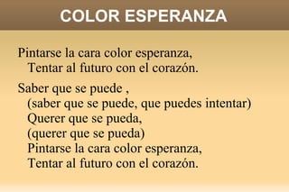 COLOR ESPERANZA Saber que se puede, querer que se pueda,  Quitarse los miedos, sacarlos a fuera. Pintarse la cara color esperanza,  Tentar al futuro con el corazón.  Saber que se puede, querer que se pueda,  Quitarse los miedos, sacarlos a fuera.  