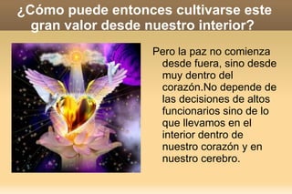 ¿Cómo puede entonces cultivarse este gran valor desde nuestro interior?  Pero la paz no comienza desde fuera, sino desde muy dentro del corazón.No depende de las decisiones de altos funcionarios sino de lo que llevamos en el interior dentro de nuestro corazón y en nuestro cerebro. 