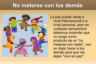 No meterse con los demás La paz puede verse a nivel internacional o a nivel personal, pero en cualquier perspectiva debemos entender que no surge como producto de un "no meterse con nadie", con un dejar hacer a los demás para que me dejen "vivir en paz". 