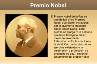 Premio Nobel El Premio Nobel de la Paz es uno de los cinco Premios Nobel que fueron instituidos por el inventor e industrial sueco Alfred Nobel. Este premio se otorga "a la persona que haya trabajado más o mejor en favor de la fraternidad entre las naciones, la abolición o reducción de los ejércitos existentes y la celebración y promoción de procesos de paz", según el testamento del propio Nobel 