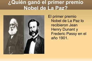 ¿Quién ganó el primer premio Nobel de La Paz? El primer premio Nobel de La Paz lo recibieron Jean Henry Dunant y Frederic Passy en el año 1901. 