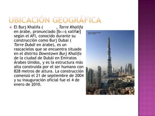    El Burj Khalifa (       , Torre Khalifa
    en árabe, pronunciado [bʊɾʤ χalifæ]
    según el AFI, conocido durante su
    construcción como Burj Dubai (
    Torre Dubái en árabe), es un
    rascacielos que se encuentra situado
    en el distrito Downtown Burj Khalifa
    de la ciudad de Dubái en Emiratos
    Árabes Unidos, y es la estructura más
    alta construida por el ser humano con
    828 metros de altura. La construcción
    comenzó el 21 de septiembre de 2004
    y su inauguración oficial fue el 4 de
    enero de 2010.
 