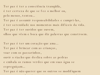 Ter paz é ter a consciência tranqüila, é ter certeza de que se fez o melhor ou, pelo menos, tentou... Ter paz é assumir responsabilidades e cumpri-las, é ter serenidade nos momentos mais difíceis da vida. Ter paz é ter ouvidos que ouvem, olhos que vêem e boca que diz palavras que constroem. Ter paz é ter um coração que ama... Ter paz é brincar com as crianças, voar com os passarinhos, ouvir o riacho que desliza sobre as pedras e embala os ramos verdes que em suas água se espreguiçam... Ter paz é não querer que os outros se modifiquem para nos agradar, é respeitar as opiniões contrárias, é esquecer as ofensas.  