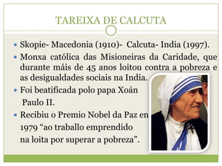 TAREIXA DE CALCUTA
 Skopie- Macedonia (1910)- Calcuta- India (1997).
 Monxa católica das Misioneiras da Caridade, que

durante máis de 45 anos loitou contra a pobreza e
as desigualdades sociais na India.
 Foi beatificada polo papa Xoán
Paulo II.
 Recibiu o Premio Nobel da Paz en
1979 “ao traballo emprendido
na loita por superar a pobreza”.

 