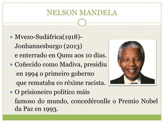 NELSON MANDELA
 Mvezo-Sudáfrica(1918)-

Jonhannesburgo (2013)
e enterrado en Qunu aos 10 días.
 Coñecido como Madiva, presidiu
en 1994 o primeiro goberno
que remataba co réxime racista.
 O prisioneiro político máis
famoso do mundo, concedéronlle o Premio Nobel
da Paz en 1993.

 