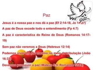 Paz
Jesus é a nossa paz e nos dá a paz (Ef 2:14-18, Jo 14:27)
A paz de Deus excede todo o entendimento (Fp 4:7)
A paz é característica do Reino de Deus (Romanos 14:17-
19)
Sem paz não veremos a Deus (Hebreus 12:14)
Podemos viver em paz mesmo no meio da tribulação (João
16:33)
Devemos promover a paz (Mateus 5:9, Romanos 12:18)
 