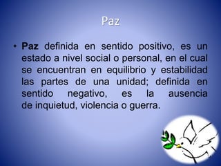 Paz 
• Paz definida en sentido positivo, es un 
estado a nivel social o personal, en el cual 
se encuentran en equilibrio y estabilidad 
las partes de una unidad; definida en 
sentido negativo, es la ausencia 
de inquietud, violencia o guerra. 
 