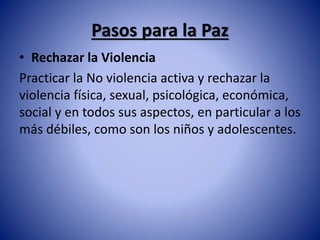 Pasos para la Paz 
• Rechazar la Violencia 
Practicar la No violencia activa y rechazar la 
violencia física, sexual, psicológica, económica, 
social y en todos sus aspectos, en particular a los 
más débiles, como son los niños y adolescentes. 
 