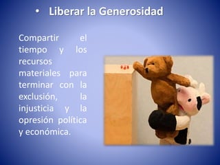 • Liberar la Generosidad 
Compartir el 
tiempo y los 
recursos 
materiales para 
terminar con la 
exclusión, la 
injusticia y la 
opresión política 
y económica. 
 