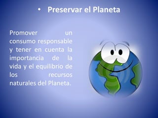 • Preservar el Planeta 
Promover un 
consumo responsable 
y tener en cuenta la 
importancia de la 
vida y el equilibrio de 
los recursos 
naturales del Planeta. 
 
