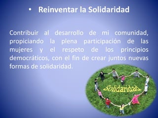 • Reinventar la Solidaridad 
Contribuir al desarrollo de mi comunidad, 
propiciando la plena participación de las 
mujeres y el respeto de los principios 
democráticos, con el fin de crear juntos nuevas 
formas de solidaridad. 

