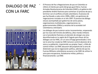 • El Proceso de Paz o Negociaciones de paz en Colombia se
refiere al intento por parte del grupo guerrillero, Fuerzas
Armadas Revolucionarias de Colombia (FARC) y el gobierno del
presidente Andrés Pastrana para comenzar un proceso de paz y
terminar con el conflicto armado colombiano. El proceso de
paz fue llevado a cabo entre 1998 y 2002, con gestiones de
negociaciones iniciadas en el año 1997. El proceso de diálogo
estuvo acompañado por gobiernos de varios países,
organizaciones multilaterales, organizaciones no
gubernamentales (ONGs) y sectores de la sociedad civil
colombiana y extranjera.
• Los diálogos de paz tuvieron varios inconvenientes, empezando
por los roces del ministro de defensa, altos mando militares
con el presidente Pastrana y la decisión de otorgar una zona
desmilitarizada en la región de El Caguán para llevar ahí los
diálogos con las FARC, sin un cese al fuego generalizado.1 Una
vez la zona fue creada las FARC tomaron control absoluto de la
zona y su población, imponiendo sus propias 'leyes', a falta de
control militar. Las FARC abusaron del propósito de la zona de
distensión que era la negociación política, además de que las
Fuerzas Militares colombianas acusaron a las FARC de utilizar la
zona para recuperarse, fortalecerse militar, política y
financieramente. Las FARC
•
DIALOGO DE PAZ
CON LA FARC
 