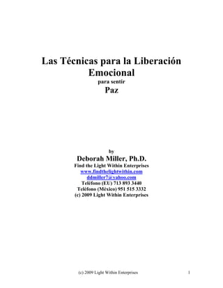 (c) 2009 Light Within Enterprises 1
Las Técnicas para la Liberación
Emocional
para sentir
Paz
by
Deborah Miller, Ph.D.
Find the Light Within Enterprises
www.findthelightwithin.com
ddmiller7@yahoo.com
Teléfono (EU) 713 893 3440
Teléfono (México) 951 515 3332
(c) 2009 Light Within Enterprises
 