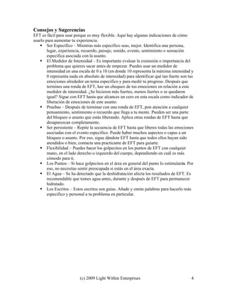 (c) 2009 Light Within Enterprises 4
Consejos y Sugerencias
EFT es fácil para usar porque es muy flexible. Aquí hay algunas indicaciones de cómo
usarlo para aumentar tu experiencia.
 Ser Específico – Mientras más especifico seas, mejor. Identifica una persona,
lugar, experiencia, recuerdo, paisaje, sonido, evento, sentimiento o sensación
específica asociada con la asunto.
 El Medidor de Intensidad – Es importante evaluar la extensión o importancia del
problema que quieres sacar antes de empezar. Puedes usar un medidor de
intensidad en una escala de 0 a 10 (en donde 10 representa la máxima intensidad y
0 representa nada en absoluto de intensidad) para identificar qué tan fuerte son tus
emociones alrededor un tema especifico y para medir tu progreso. Después que
termines una ronda de EFT, haz un chequeo de tus emociones en relación a esta
medidor de intensidad. ¿Se hicieron más fuertes, menos fuertes o se quedaron
igual? Sigue con EFT hasta que alcances un cero en esta escala como indicador de
liberación de emociones de este asunto.
 Pruebas – Después de terminar con una ronda de EFT, pon atención a cualquier
pensamiento, sentimiento o recuerdo que llega a tu mente. Pueden ser una parte
del bloqueo o asunto que estás liberando. Aplica otras rondas de EFT hasta que
desaparezcan completamente.
 Ser persistente – Repite la secuencia de EFT hasta que liberes todas las emociones
asociadas con el evento especifico. Puede haber muchos aspectos o capas a un
bloqueo o asunto. Por eso, sigue dándote EFT hasta que todos ellos hayan sido
atendidos o bien, contacta una practicante de EFT para guiarte.
 Flexibilidad – Puedes hacer los golpecitos en los puntos de EFT con cualquier
mano, en el lado derecho o izquierdo del cuerpo, dependiendo en cuál es más
cómodo para ti.
 Los Puntos – Si hace golpecitos en el área en general del punto lo estimularás. Por
eso, no necesitas sentir preocupada si estás en el área exacta.
 El Agua – Se ha detectado que la deshidratación afecta los resultados de EFT. Es
recomendable que tomes agua antes, durante y después de EFT para permanecer
hidratado.
 Los Escritos – Estos escritos son guías. Añade y omite palabras para hacerlo más
especifico y personal a tu problema en particular.
 