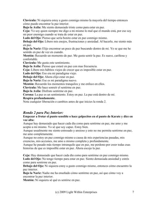 (c) 2009 Light Within Enterprises 7
Clavícula: Ni siquiera estoy a gusto conmigo mismo la mayoría del tiempo entonces
cómo puedo encontrar la paz interior.
Bajo la Axila: Me siento demasiado triste como para estar en paz.
Ceja: Yo soy quien siempre me digo a mi mismo lo mal que el mundo está, por eso soy
mi peor enemigo cuando se trata de estar en paz.
Lado del Ojo: Pienso que sería bonito estar en paz conmigo mismo.
Debajo del Ojo: Libero mis enojos, frustraciones y ansiedad. Al hacerlo, me siento más
en paz.
Bajo la Nariz: Elijo encontrar un poco de paz buscando dentro de mi. Yo se que me he
sentido en paz de vez en cuando.
Mentón: Recuerdo un momento de paz. Me gusta sentir la paz. Es suave, cariñosa y
confortable.
Clavícula: Me gusta este sentimiento.
Bajo la Axila: Pienso que estaré en paz con mas frecuencia.
Ceja: Libero mis hábitos viejos de crecer que es imposible estar en paz.
Lado del Ojo: Eso era mi paradigma viejo.
Debajo del Ojo: Ahora elijo estar en paz.
Bajo la Nariz: Ese es mi paradigma nuevo.
Mentón: Recuerdo los momentos tranquilos y me enfoco en ellos.
Clavícula: Me hace sonreír el sentirme en paz.
Bajo la Axila: Disfruto sentirme en paz.
Corona: La paz es un sentimiento. Estoy en paz. La paz está dentro de mí.
Respira profundamente.
Nota cualquier liberación o cambios antes de que inicies la ronda 2.
Rondo 2 para Paz Interior:
Empezar a frotar el punto sensible o hace golpecitos en el punto de Karate y dice en
voz alta:
Aunque hay demasiado que hacer cada día como para sentirme en paz, me amo y me
acepto a mi mismo. Yo sé que soy capaz. Estoy bien.
Aunque usualmente me siento estresado y ansioso y esto no me permita sentirme en paz,
me amo completamente.
Aunque no estoy en paz conmigo mismo a causa de mis experiencias pasadas, mis
creencias, mis acciones, me amo a mismo completa y profundamente.
Aunque he pasado más tiempo intranquilo que en paz, me perdono por creer todas esas
historias de que es imposible estar en paz. Ahora escojo la paz.
Ceja: Hay demasiado que hacer cada día como para sentirme en paz conmigo mismo.
Lado del Ojo: No tengo tiempo para estar en paz. Siento demasiada ansiedad y estrés
como para sentirme en paz.
Debajo del Ojo: Ni siquiera estoy a gusto conmigo mismo, entonces cómo encuentro la
paz interior.
Bajo la Nariz: Nadie me ha enseñado cómo sentirme en paz, así que cómo voy a
encontrar la paz interior.
Mentón: Ni siquiera sé qué es sentirse en paz.
 