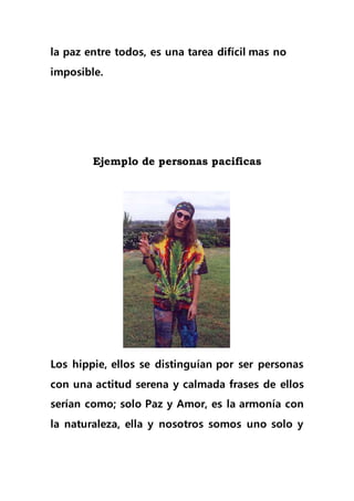 la paz entre todos, es una tarea difícil mas no
imposible.
Ejemplo de personas pacificas
Los hippie, ellos se distinguían por ser personas
con una actitud serena y calmada frases de ellos
serían como; solo Paz y Amor, es la armonía con
la naturaleza, ella y nosotros somos uno solo y
 