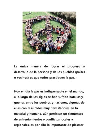 La única manera de lograr el progreso y
desarrollo de la persona y de los pueblos (países
o vecinos) es que todos practiquen la paz.
Hoy en día la paz es indispensable en el mundo,
a lo largo de los siglos se han sufrido batallas y
guerras entre los pueblos y naciones, algunas de
ellas con resultados muy devastadores en lo
material y humano, aún persisten un sinnúmero
de enfrentamientos y conflictos locales y
regionales, es por ello lo importante de plasmar
 