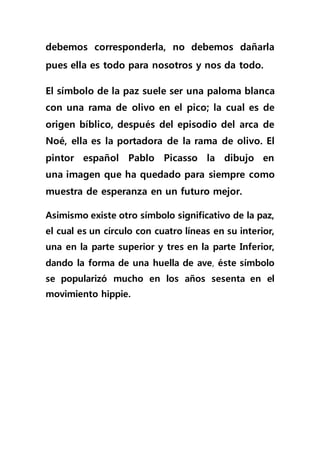 debemos corresponderla, no debemos dañarla
pues ella es todo para nosotros y nos da todo.
El símbolo de la paz suele ser una paloma blanca
con una rama de olivo en el pico; la cual es de
origen bíblico, después del episodio del arca de
Noé, ella es la portadora de la rama de olivo. El
pintor español Pablo Picasso la dibujo en
una imagen que ha quedado para siempre como
muestra de esperanza en un futuro mejor.
Asimismo existe otro símbolo significativo de la paz,
el cual es un círculo con cuatro líneas en su interior,
una en la parte superior y tres en la parte Inferior,
dando la forma de una huella de ave, éste símbolo
se popularizó mucho en los años sesenta en el
movimiento hippie.
 