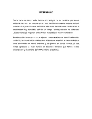 Introducción
Desde hace un tiempo atrás, hemos sido testigos de los cambios que hemos
tenido no tan solo en nuestro actuar, sino también en nuestro entorno natural.
Vivimos en un país en donde hace unos años atrás las estaciones climáticas en el
año estaban muy marcadas, pero de un tiempo a esta parte eso ha cambiado.
Las estaciones ya no parten en las fechas marcadas en nuestro calendario.
A continuación daremos a conocer algunas consecuencias que ha traído el cambio
climático y sobre el efecto invernadero. Además de empezar a crear conciencia
sobre el cuidado del medio ambiente y del planeta en donde vivimos, ya que
hemos apreciado a nivel mundial el desorden climático que hemos estado
presenciando y el aumento de 0.74ºC durante el siglo XX.
 