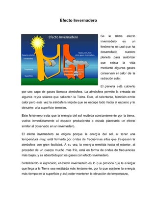 Efecto Invernadero
Se le llama efecto
invernadero es un
fenómeno natural que ha
desarrollado nuestro
planeta para autorizar
que exista la vida
mediante algunos gases
conservan el calor de la
radiación solar.
El planeta está cubierto
por una capa de gases llamada atmósfera. La atmósfera permite la entrada de
algunos rayos solares que calientan la Tierra. Esta, al calentarse, también emite
calor pero esta vez la atmósfera impide que se escape todo hacia el espacio y lo
devuelve a la superficie terrestre.
Este fenómeno evita que la energía del sol recibida constantemente por la tierra,
vuelva inmediatamente al espacio produciendo a escala planetaria un efecto
similar al observado en un invernadero.
El efecto invernadero se origina porque la energía del sol, al tener una
temperatura muy, está formada por ondas de frecuencias altas que traspasan la
atmósfera con gran facilidad. A su vez, la energía remitida hacia el exterior, al
proceder de un cuerpo mucho más frío, está en forma de ondas de frecuencias
más bajas, y es absorbida por los gases con efecto invernadero.
Sintetizando lo explicado, el efecto invernadero es lo que provoca que la energía
que llega a la Tierra sea restituida más lentamente, por lo que sostiene la energía
más tiempo en la superficie y así poder mantener la elevación de temperatura.
 