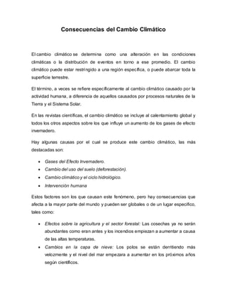 Consecuencias del Cambio Climático
El cambio climático se determina como una alteración en las condiciones
climáticas o la distribución de eventos en torno a ese promedio. El cambio
climático puede estar restringido a una región específica, o puede abarcar toda la
superficie terrestre.
El término, a veces se refiere específicamente al cambio climático causado por la
actividad humana, a diferencia de aquellos causados por procesos naturales de la
Tierra y el Sistema Solar.
En las revistas científicas, el cambio climático se incluye al calentamiento global y
todos los otros aspectos sobre los que influye un aumento de los gases de efecto
invernadero.
Hay algunas causas por el cual se produce este cambio climático, las más
destacadas son:
 Gases del Efecto Invernadero.
 Cambio del uso del suelo (deforestación).
 Cambio climático y el ciclo hidrológico.
 Intervención humana
Estos factores son los que causan este fenómeno, pero hay consecuencias que
afecta a la mayor parte del mundo y pueden ser globales o de un lugar especifico,
tales como:
 Efectos sobre la agricultura y el sector forestal: Las cosechas ya no serán
abundantes como eran antes y los incendios empiezan a aumentar a causa
de las altas temperaturas.
 Cambios en la capa de nieve: Los polos se están derritiendo más
velozmente y el nivel del mar empezara a aumentar en los próximos años
según científicos.
 