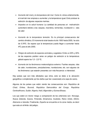  Aumento del nivel y la temperatura del mar: Como lo vimos anteriormente,
el nivel del mar empieza a aumentar y la temperatura igual. Esto produce la
extinción de algunas especies marinas.
 Impactos en la salud humana: La cantidad de personas en malnutrición
aumentará debido a las sequias, incendios, tormentas, inundación o olas
de calor
 Aumento de la temperatura terrestre: Es la principal consecuencia del
cambio climático. El incremento total desde el año 1850 hasta 2005, ha sido
de 0,76ºC. Se espera que la temperatura pueda llegar a aumentar hasta
4ºC para el año 2050.
 Peligro de extinción de especies animales y vegetales: Entre un 20% y 30%
de las especies podrían verse en peligro de extinción si la temperatura
global supera los 1,5 - 2,5 ºC.
 Aumento de los fenómenos meteorológicos extremo: Fuertes sequias, olas
de calor, inundaciones, precipitaciones, inundaciones, etc. son algunos de
los fenómenos que estarán presentes con más frecuencia e intensidad.
Hay países que son más afectados que otros, esto se debe a la ubicación
geográfica o simplemente por los daños que han ocasionado a la capa de ozono.
Algunos de los países que están viendo las consecuencias son: República de
Chad, Eritrea, Burundi, República Democrática del Congo, República
Centroafricana, Sudán, Nigeria, Haití, Afganistán y Guinea-Bissau.
Los que están en menor riesgo a comparación de los anteriores son: Noruega,
Nueva Zelanda, Suecia, Finlandia, Dinamarca, Australia, Reino Unido, EEUU,
Alemania e Islandia. Finalmente, España se encuentra en la zona media, es decir
que esta en el límite del peligro.
 
