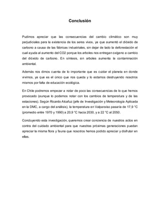 Conclusión
Pudimos apreciar que las consecuencias del cambio climático son muy
perjudiciales para la existencia de los seres vivos, ya que aumentó el dióxido de
carbono a causa de las fábricas industriales, sin dejar de lado la deforestación el
cual ayuda al aumento del CO2 porque los arboles nos entregan oxígeno a cambio
del dióxido de carbono. En síntesis, sin arboles aumenta la contaminación
ambiental.
Además nos dimos cuenta de lo importante que es cuidar el planeta en donde
vivimos, ya que es el único que nos queda y lo estamos destruyendo nosotros
mismos por falta de educación ecológica.
En Chile podremos empezar a notar de poco las consecuencias de lo que hemos
provocado (aunque lo podemos notar con los cambios de temperatura y de las
estaciones). Según Ricardo Alcafuz (jefe de Investigación y Meteorología Aplicada
en la DMC, a cargo del análisis), la temperatura en Valparaíso pasaría de 17,9 °C
(promedio entre 1970 y 1990) a 20,9 °C hacia 2030, y a 22 °C al 2050.
Concluyendo esta investigación, queremos crear conciencia de nuestros actos en
contra del cuidado ambiental para que nuestras próximas generaciones puedan
apreciar la misma flora y fauna que nosotros hemos podido apreciar y disfrutar en
ellas.
 