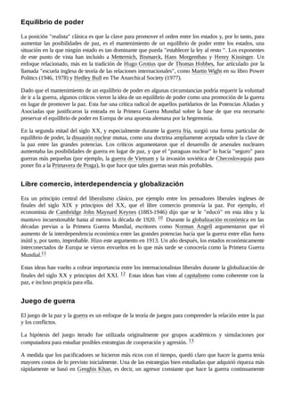 La posición "realista" clásica es que la clave para promover el orden entre los estados y, por lo tanto, para
aumentar las posibilidades de paz, es el mantenimiento de un equilibrio de poder entre los estados, una
situación en la que ningún estado es tan dominante que pueda "establecer la ley al resto ". Los exponentes
de este punto de vista han incluido a Metternich, Bismarck, Hans Morgenthau y Henry Kissinger. Un
enfoque relacionado, más en la tradición de Hugo Grotius que de Thomas Hobbes, fue articulado por la
llamada "escuela inglesa de teoría de las relaciones internacionales", como Martin Wight en su libro Power
Politics (1946, 1978) y Hedley Bull en The Anarchical Society (1977).
Dado que el mantenimiento de un equilibrio de poder en algunas circunstancias podría requerir la voluntad
de ir a la guerra, algunos críticos vieron la idea de un equilibrio de poder como una promoción de la guerra
en lugar de promover la paz. Esta fue una crítica radical de aquellos partidarios de las Potencias Aliadas y
Asociadas que justificaron la entrada en la Primera Guerra Mundial sobre la base de que era necesario
preservar el equilibrio de poder en Europa de una apuesta alemana por la hegemonía.
En la segunda mitad del siglo XX, y especialmente durante la guerra fría, surgió una forma particular de
equilibrio de poder, la disuasión nuclear mutua, como una doctrina ampliamente aceptada sobre la clave de
la paz entre las grandes potencias. Los críticos argumentaron que el desarrollo de arsenales nucleares
aumentaba las posibilidades de guerra en lugar de paz, y que el "paraguas nuclear" lo hacía "seguro" para
guerras más pequeñas (por ejemplo, la guerra de Vietnam y la invasión soviética de Checoslovaquia para
poner fin a la Primavera de Praga), lo que hace que tales guerras sean más probables.
Era un principio central del liberalismo clásico, por ejemplo entre los pensadores liberales ingleses de
finales del siglo XIX y principios del XX, que el libre comercio promovía la paz. Por ejemplo, el
economista de Cambridge John Maynard Keynes (1883-1946) dijo que se le "educó" en esta idea y la
mantuvo incuestionable hasta al menos la década de 1920. 10 ​Durante la globalización económica en las
décadas previas a la Primera Guerra Mundial, escritores como Norman Angell argumentaron que el
aumento de la interdependencia económica entre las grandes potencias hacía que la guerra entre ellas fuera
inútil y, por tanto, improbable. Hizo este argumento en 1913. Un año después, los estados económicamente
interconectados de Europa se vieron envueltos en lo que más tarde se conocería como la Primera Guerra
Mundial.11 ​
Estas ideas han vuelto a cobrar importancia entre los internacionalistas liberales durante la globalización de
finales del siglo XX y principios del XXI. 12 ​Estas ideas han visto al capitalismo como coherente con la
paz, e incluso propicia para ella.
El juego de la paz y la guerra es un enfoque de la teoría de juegos para comprender la relación entre la paz
y los conflictos.
La hipótesis del juego iterado fue utilizada originalmente por grupos académicos y simulaciones por
computadora para estudiar posibles estrategias de cooperación y agresión. 13 ​
A medida que los pacificadores se hicieron más ricos con el tiempo, quedó claro que hacer la guerra tenía
mayores costos de lo previsto inicialmente. Una de las estrategias bien estudiadas que adquirió riqueza más
rápidamente se basó en Genghis Khan, es decir, un agresor constante que hace la guerra continuamente
Equilibrio de poder
Libre comercio, interdependencia y globalización
Juego de guerra
 