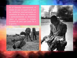 En el Derecho internacional, el
estado de paz es aquel en el que
los conflictos internacionales se
resuelven de forma no violenta;
y particularmente se denomina
«paz» al convenio o tratado
(tratado de paz) que pone fin a
la guerra.
 