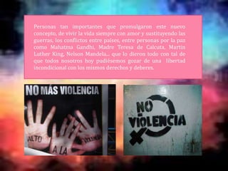 Personas tan importantes que promulgaron este nuevo
concepto, de vivir la vida siempre con amor y sustituyendo las
guerras, los conflictos entre países, entre personas por la paz
como Mahatma Gandhi, Madre Teresa de Calcuta, Martin
Luther King, Nelson Mandela... que lo dieron todo con tal de
que todos nosotros hoy pudiésemos gozar de una libertad
incondicional con los mismos derechos y deberes.
 