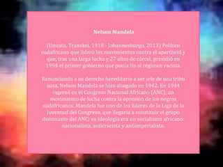 Nelson Mandela
(Umtata, Transkei, 1918 - Johannesburgo, 2013) Político
sudafricano que lideró los movimientos contra el apartheid y
que, tras una larga lucha y 27 años de cárcel, presidió en
1994 el primer gobierno que ponía fin al régimen racista.
Renunciando a su derecho hereditario a ser jefe de una tribu
xosa, Nelson Mandela se hizo abogado en 1942. En 1944
ingresó en el Congreso Nacional Africano (ANC), un
movimiento de lucha contra la opresión de los negros
sudafricanos. Mandela fue uno de los líderes de la Liga de la
Juventud del Congreso, que llegaría a constituir el grupo
dominante del ANC; su ideología era un socialismo africano:
nacionalista, antirracista y antiimperialista.
 