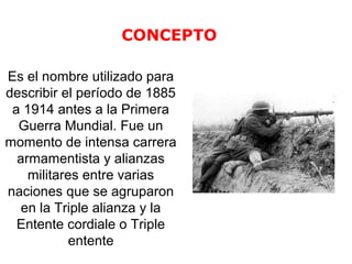 Es el nombre utilizado para 
describir el período de 1885 
a 1914 antes a la Primera 
Guerra Mundial. Fue un 
momento de intensa carrera 
armamentista y alianzas 
militares entre varias 
naciones que se agruparon 
en la Triple alianza y la 
Entente cordiale o Triple 
entente 
CONCEPTO 
 