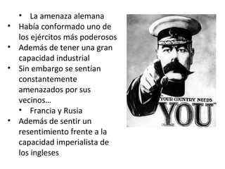 • La amenaza alemana 
• Había conformado uno de 
los ejércitos más poderosos 
• Además de tener una gran 
capacidad industrial 
• Sin embargo se sentían 
constantemente 
amenazados por sus 
vecinos… 
• Francia y Rusia 
• Además de sentir un 
resentimiento frente a la 
capacidad imperialista de 
los ingleses 
 