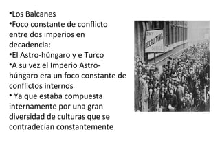 •Los Balcanes 
•Foco constante de conflicto 
entre dos imperios en 
decadencia: 
•El Astro-húngaro y e Turco 
•A su vez el Imperio Astro-húngaro 
era un foco constante de 
conflictos internos 
• Ya que estaba compuesta 
internamente por una gran 
diversidad de culturas que se 
contradecían constantemente 
 