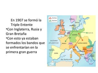 En 1907 se formó la 
Triple Entente 
•Con Inglaterra, Rusia y 
Gran Bretaña 
•Con esto ya estaban 
formados los bandos que 
se enfrentarían en la 
primera gran guerra 
 