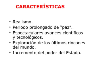 CARACTERÍSTICAS 
• Realismo. 
• Periodo prolongado de “paz”. 
• Espectaculares avances científicos 
y tecnológicos. 
• Exploración de los últimos rincones 
del mundo. 
• Incremento del poder del Estado. 
 