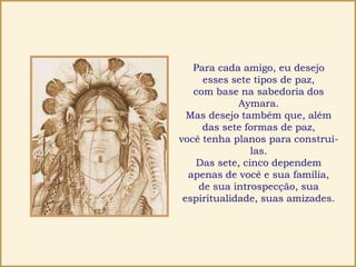 Para cada amigo, eu desejo
esses sete tipos de paz,
com base na sabedoria dos
Aymara.
Mas desejo também que, além
das sete formas de paz,
você tenha planos para construí-
las.
Das sete, cinco dependem
apenas de você e sua família,
de sua introspecção, sua
espiritualidade, suas amizades.
 