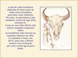 A paz de cada brasileiro
depende do bem-estar de
cada outro brasileiro,
sem fome nem violência.
Por isso, se queremos a paz
completa, temos de agir para
alcançá-la.
A paz no seu lado direito não
estará completa enquanto
todos
os brasileiros não tiverem as
mesmas chances na vida.
O caminho é lutar, em
2014, para que o Brasil
comece sua revolução
por uma escola igual para
todos.
 
