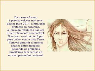 Da mesma forma,
é preciso colocar nos seus
planos para 2014, a luta pela
proteção da natureza,
o início da revolução por um
desenvolvimento sustentável.
Sem isso, você não terá paz
para baixo, com a mãe Terra.
Nem vai garantir a mesma
chance entre gerações,
deixando os próximos
brasileiros sem acesso ao
mesmo patrimônio natural.
 
