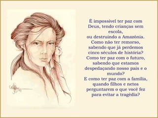 É impossível ter paz com
Deus, tendo crianças sem
escola,
ou destruindo a Amazônia.
Como não ter remorso,
sabendo que já perdemos
cinco séculos de história?
Como ter paz com o futuro,
sabendo que estamos
despedaçando nosso país e o
mundo?
E como ter paz com a família,
quando filhos e netos
perguntarem o que você fez
para evitar a tragédia?
 