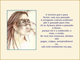 A terceira paz é para
frente, com seu passado.
A arrogante cultura ocidental
põe o passado para trás.
Já os Aymara põem o passado
à frente,
porque ele é o conhecido, o
visto, o vivido.
Se você tem remorsos, dívidas
não
pagas, culpas, arrependiment
os,
não está totalmente em paz.
 