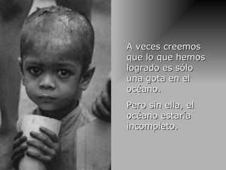 A veces creemos que lo que hemos logrado es sólo una gota en el océano. Pero sin ella, el océano estaría incompleto . 