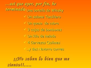 ...así que ayer, por fin, he terminado Una botella de Whisky Un salame Tandilero Un queso  de cabra 3 cajas de bombones Un kilo de helado 4 Cervezas Quilmes … y dos Navarro correa ¡¡No saben lo bien que me siento!!..... 